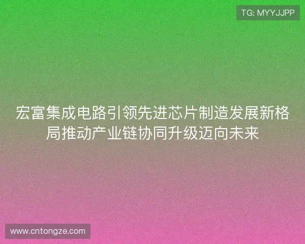 宏富集成电路引领先进芯片制造发展新格局推动产业链协同升级迈向未来 宏富集成电路引领先进芯片制造发展新格局推动产业链协同升级迈向未来